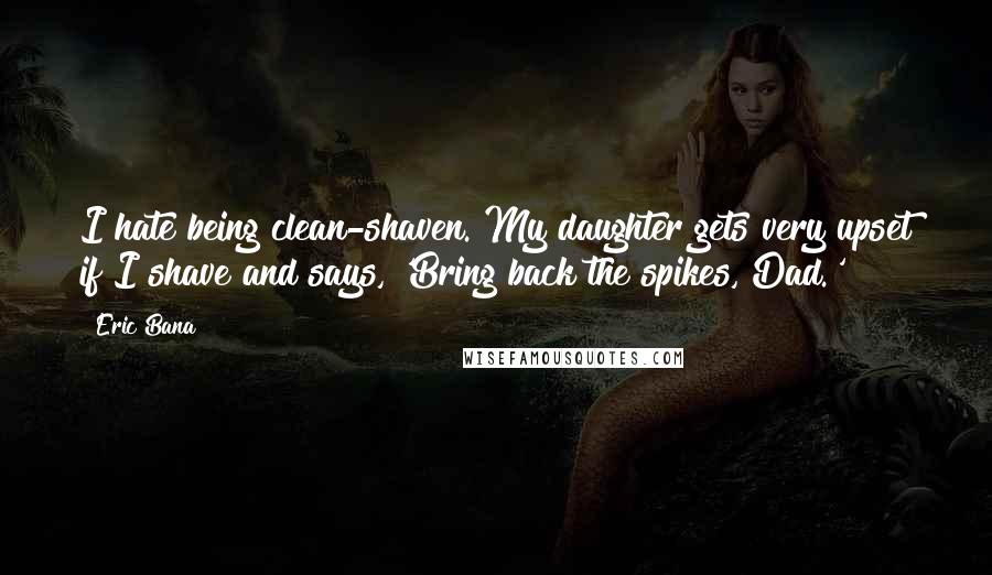 Eric Bana Quotes: I hate being clean-shaven. My daughter gets very upset if I shave and says, 'Bring back the spikes, Dad.'