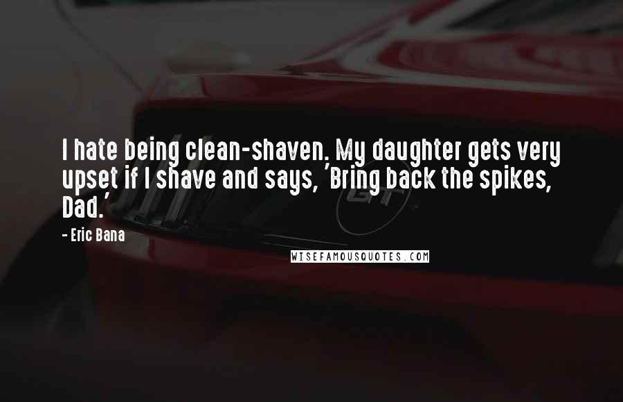 Eric Bana Quotes: I hate being clean-shaven. My daughter gets very upset if I shave and says, 'Bring back the spikes, Dad.'