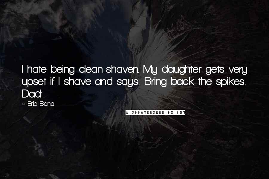 Eric Bana Quotes: I hate being clean-shaven. My daughter gets very upset if I shave and says, 'Bring back the spikes, Dad.'