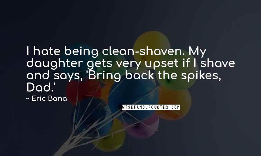 Eric Bana Quotes: I hate being clean-shaven. My daughter gets very upset if I shave and says, 'Bring back the spikes, Dad.'