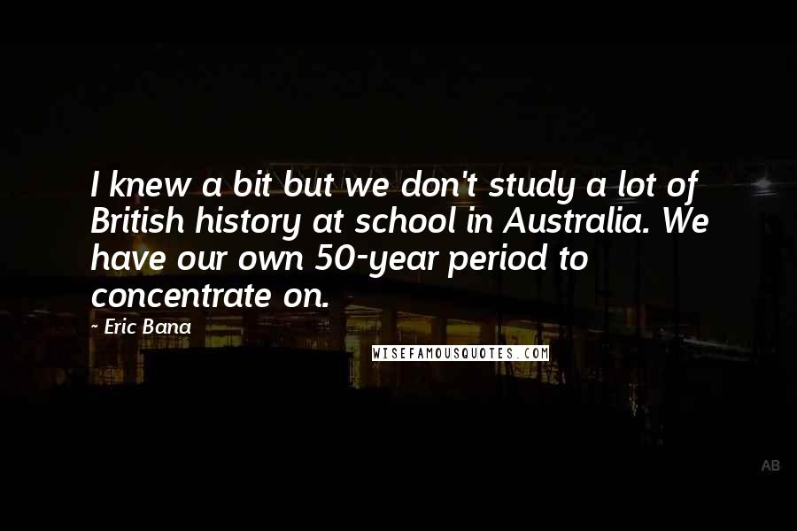 Eric Bana Quotes: I knew a bit but we don't study a lot of British history at school in Australia. We have our own 50-year period to concentrate on.