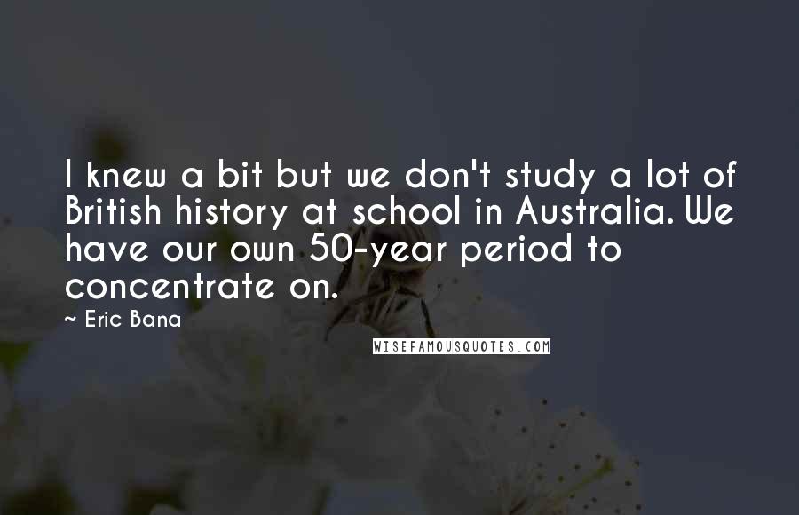 Eric Bana Quotes: I knew a bit but we don't study a lot of British history at school in Australia. We have our own 50-year period to concentrate on.