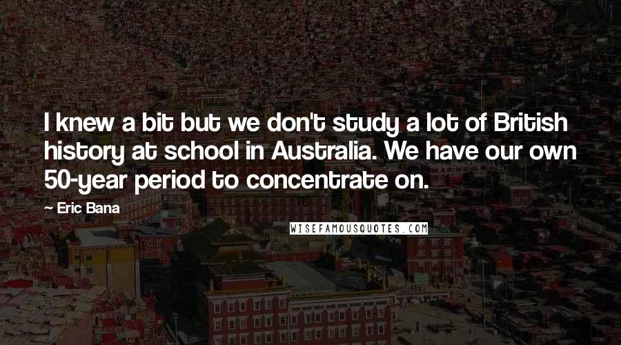 Eric Bana Quotes: I knew a bit but we don't study a lot of British history at school in Australia. We have our own 50-year period to concentrate on.