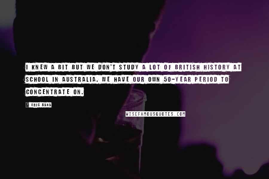 Eric Bana Quotes: I knew a bit but we don't study a lot of British history at school in Australia. We have our own 50-year period to concentrate on.