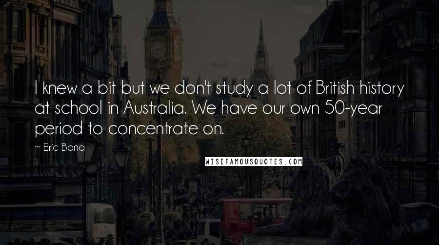 Eric Bana Quotes: I knew a bit but we don't study a lot of British history at school in Australia. We have our own 50-year period to concentrate on.