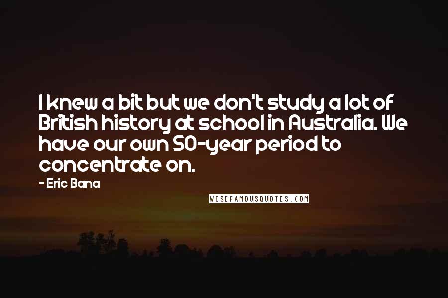 Eric Bana Quotes: I knew a bit but we don't study a lot of British history at school in Australia. We have our own 50-year period to concentrate on.