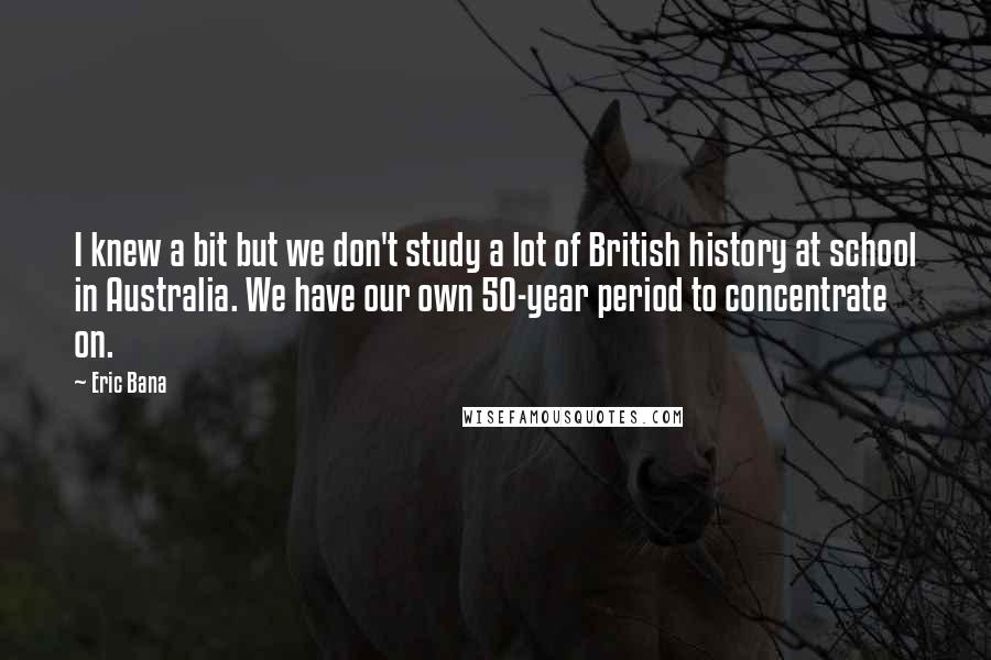 Eric Bana Quotes: I knew a bit but we don't study a lot of British history at school in Australia. We have our own 50-year period to concentrate on.