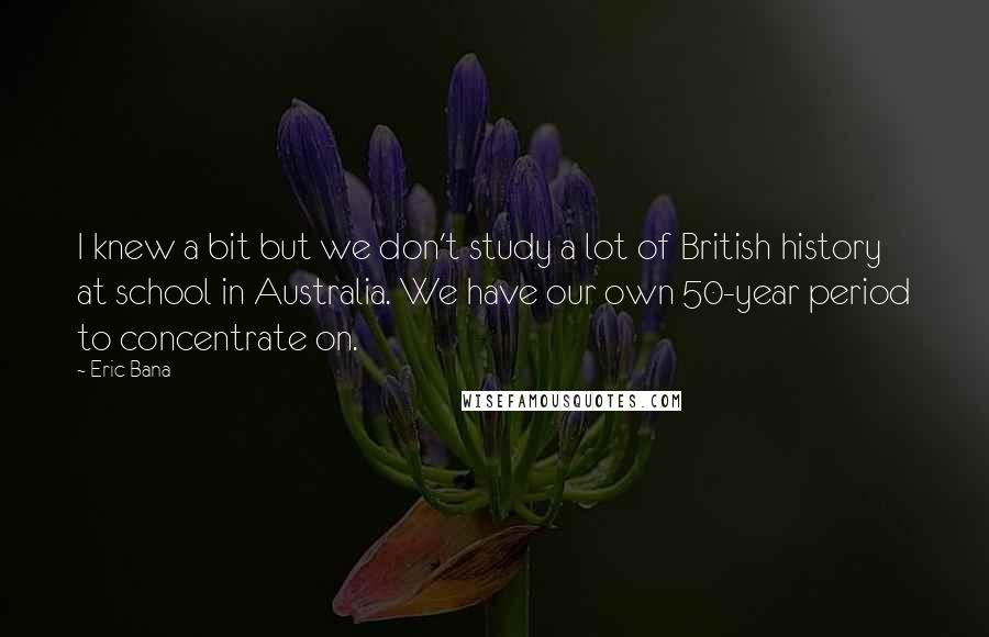 Eric Bana Quotes: I knew a bit but we don't study a lot of British history at school in Australia. We have our own 50-year period to concentrate on.