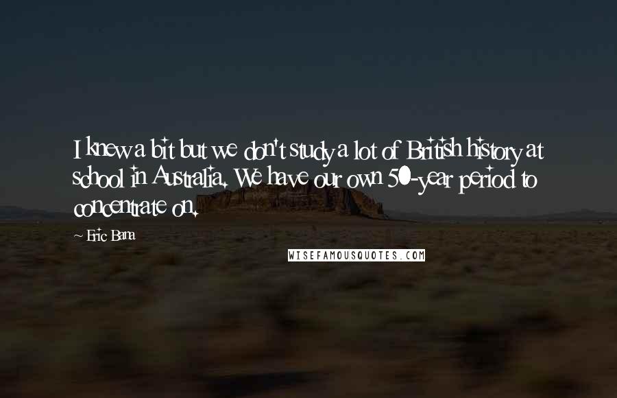 Eric Bana Quotes: I knew a bit but we don't study a lot of British history at school in Australia. We have our own 50-year period to concentrate on.