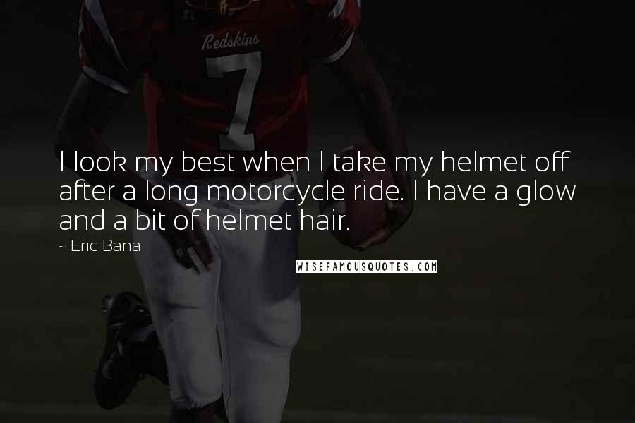 Eric Bana Quotes: I look my best when I take my helmet off after a long motorcycle ride. I have a glow and a bit of helmet hair.