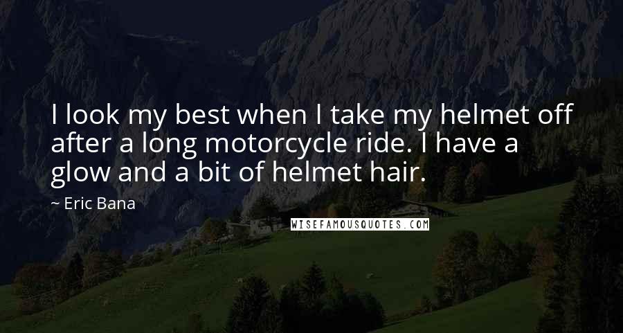 Eric Bana Quotes: I look my best when I take my helmet off after a long motorcycle ride. I have a glow and a bit of helmet hair.