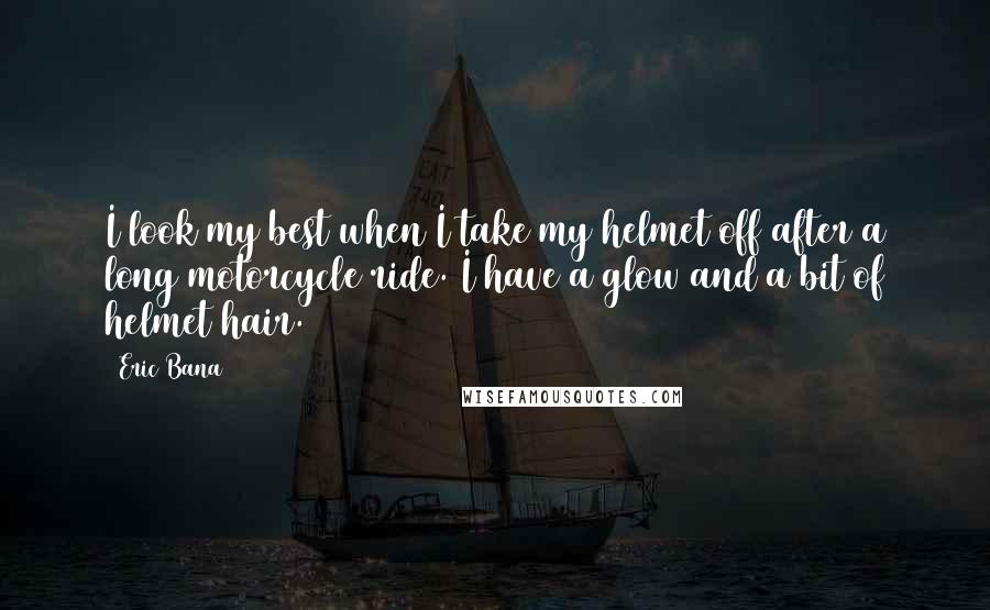 Eric Bana Quotes: I look my best when I take my helmet off after a long motorcycle ride. I have a glow and a bit of helmet hair.