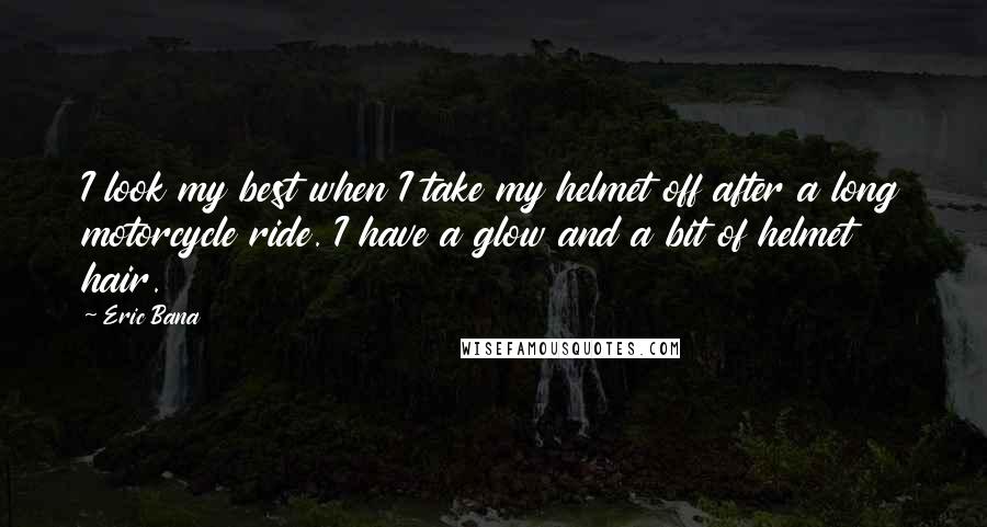 Eric Bana Quotes: I look my best when I take my helmet off after a long motorcycle ride. I have a glow and a bit of helmet hair.