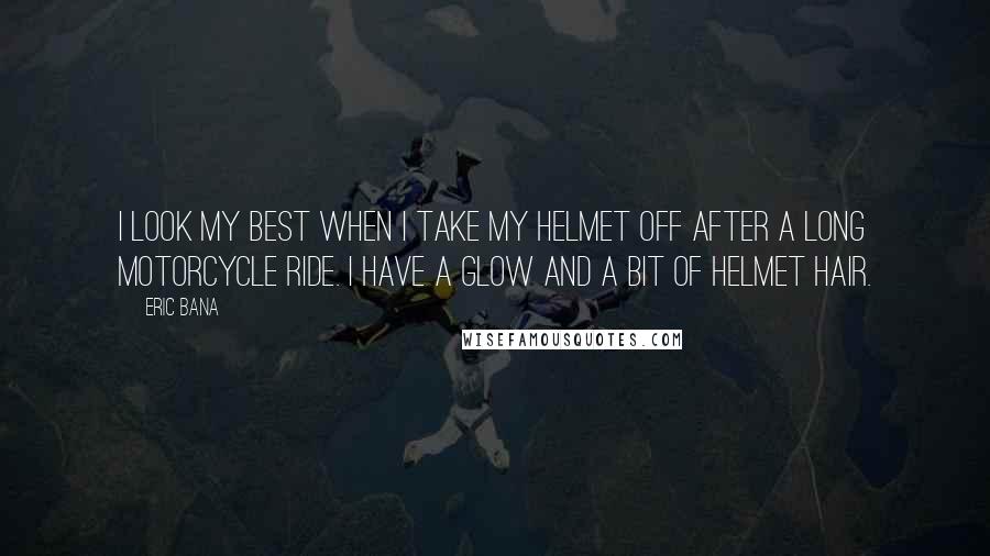 Eric Bana Quotes: I look my best when I take my helmet off after a long motorcycle ride. I have a glow and a bit of helmet hair.