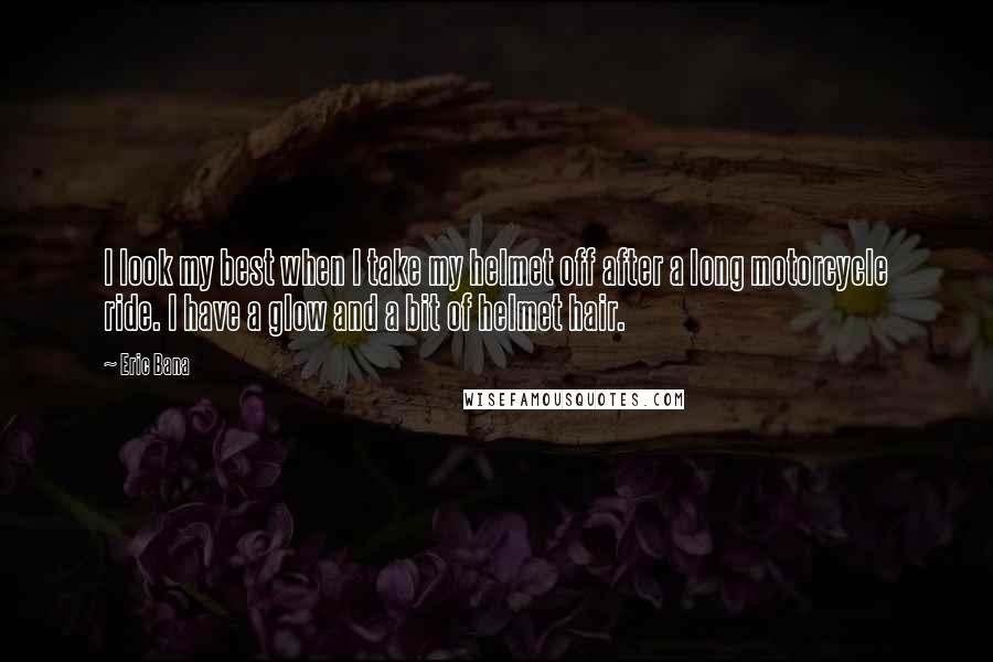 Eric Bana Quotes: I look my best when I take my helmet off after a long motorcycle ride. I have a glow and a bit of helmet hair.