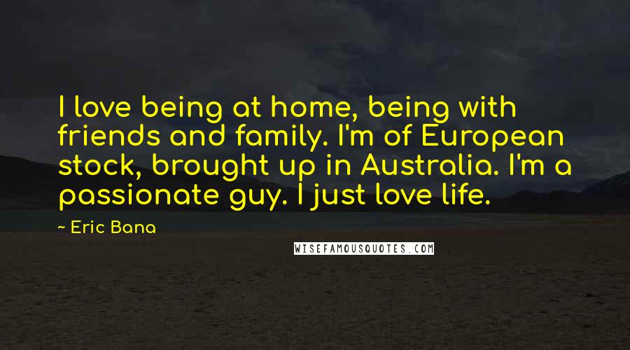 Eric Bana Quotes: I love being at home, being with friends and family. I'm of European stock, brought up in Australia. I'm a passionate guy. I just love life.