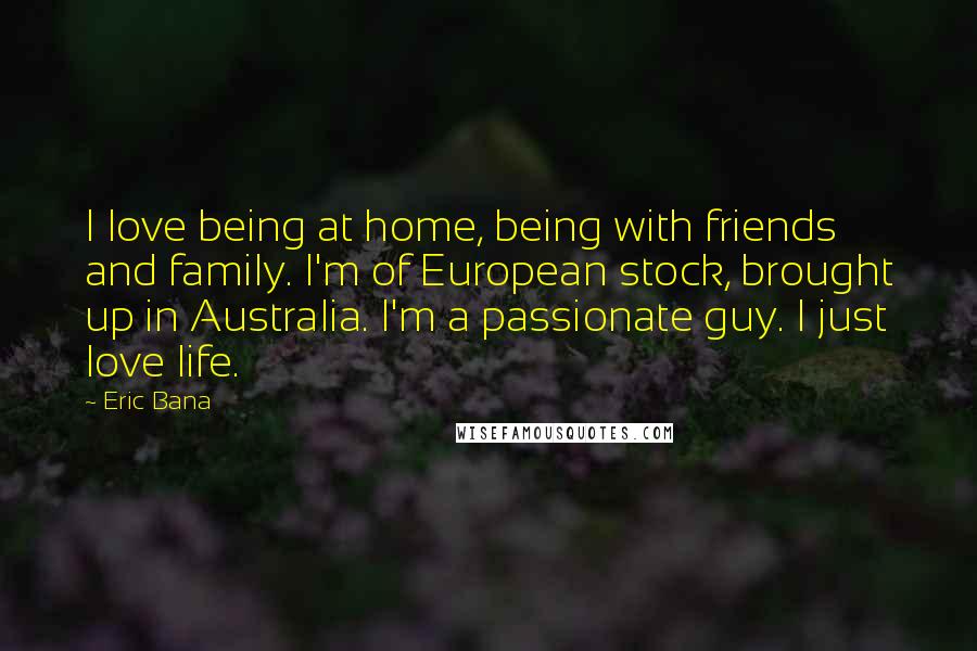 Eric Bana Quotes: I love being at home, being with friends and family. I'm of European stock, brought up in Australia. I'm a passionate guy. I just love life.