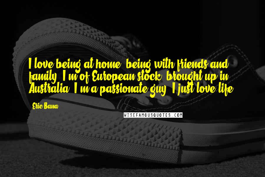 Eric Bana Quotes: I love being at home, being with friends and family. I'm of European stock, brought up in Australia. I'm a passionate guy. I just love life.