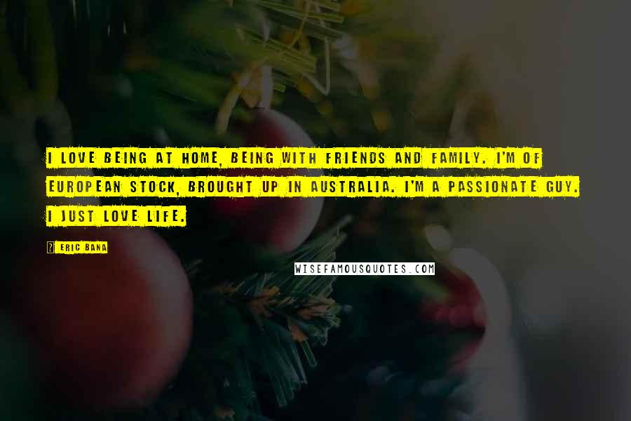 Eric Bana Quotes: I love being at home, being with friends and family. I'm of European stock, brought up in Australia. I'm a passionate guy. I just love life.