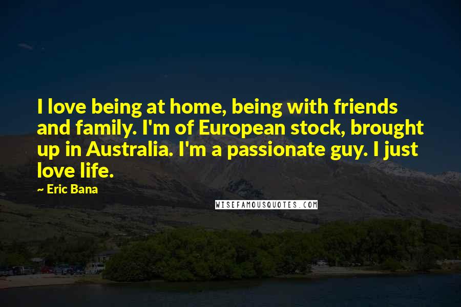 Eric Bana Quotes: I love being at home, being with friends and family. I'm of European stock, brought up in Australia. I'm a passionate guy. I just love life.