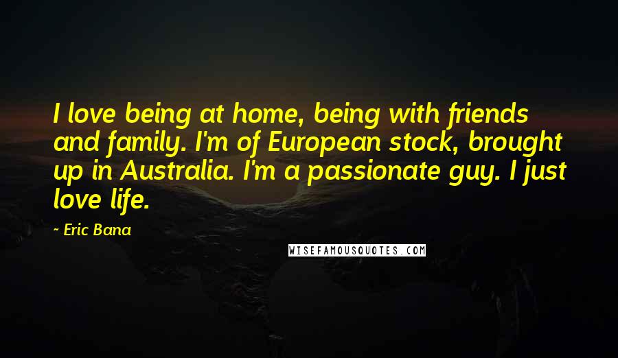 Eric Bana Quotes: I love being at home, being with friends and family. I'm of European stock, brought up in Australia. I'm a passionate guy. I just love life.