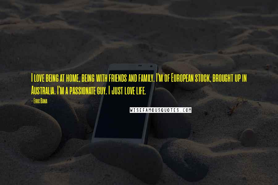 Eric Bana Quotes: I love being at home, being with friends and family. I'm of European stock, brought up in Australia. I'm a passionate guy. I just love life.