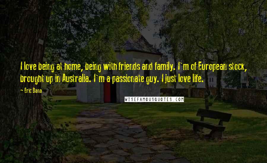 Eric Bana Quotes: I love being at home, being with friends and family. I'm of European stock, brought up in Australia. I'm a passionate guy. I just love life.