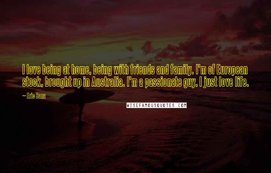 Eric Bana Quotes: I love being at home, being with friends and family. I'm of European stock, brought up in Australia. I'm a passionate guy. I just love life.