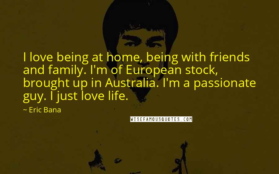 Eric Bana Quotes: I love being at home, being with friends and family. I'm of European stock, brought up in Australia. I'm a passionate guy. I just love life.