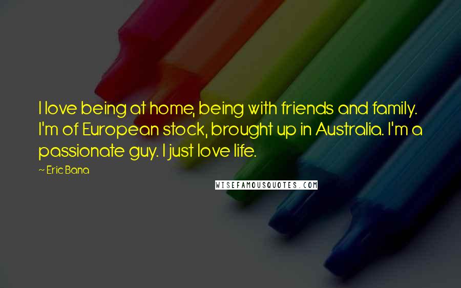 Eric Bana Quotes: I love being at home, being with friends and family. I'm of European stock, brought up in Australia. I'm a passionate guy. I just love life.