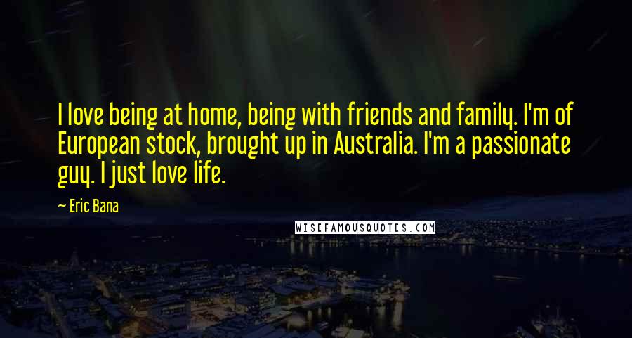 Eric Bana Quotes: I love being at home, being with friends and family. I'm of European stock, brought up in Australia. I'm a passionate guy. I just love life.