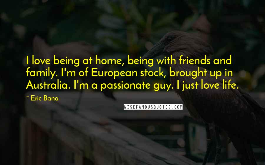 Eric Bana Quotes: I love being at home, being with friends and family. I'm of European stock, brought up in Australia. I'm a passionate guy. I just love life.