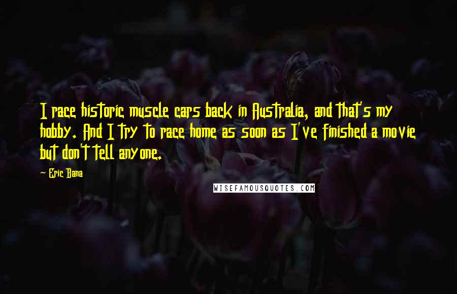 Eric Bana Quotes: I race historic muscle cars back in Australia, and that's my hobby. And I try to race home as soon as I've finished a movie but don't tell anyone.