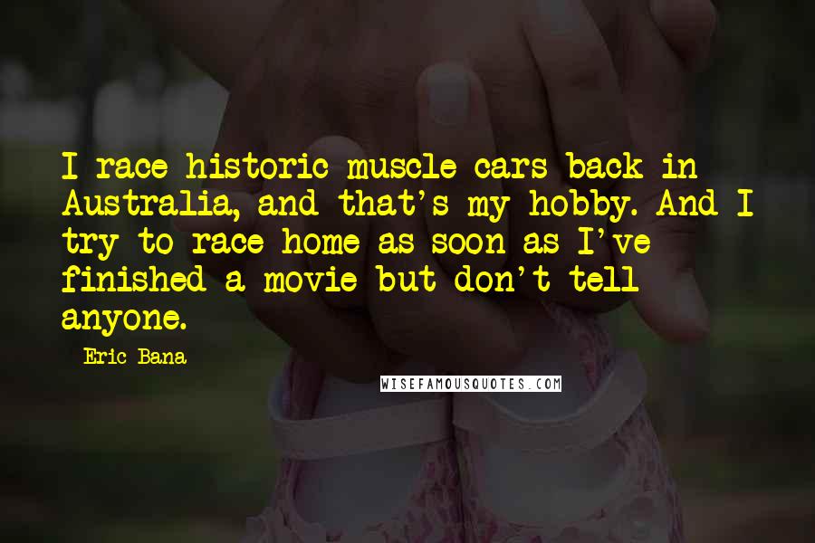 Eric Bana Quotes: I race historic muscle cars back in Australia, and that's my hobby. And I try to race home as soon as I've finished a movie but don't tell anyone.