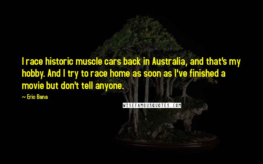 Eric Bana Quotes: I race historic muscle cars back in Australia, and that's my hobby. And I try to race home as soon as I've finished a movie but don't tell anyone.