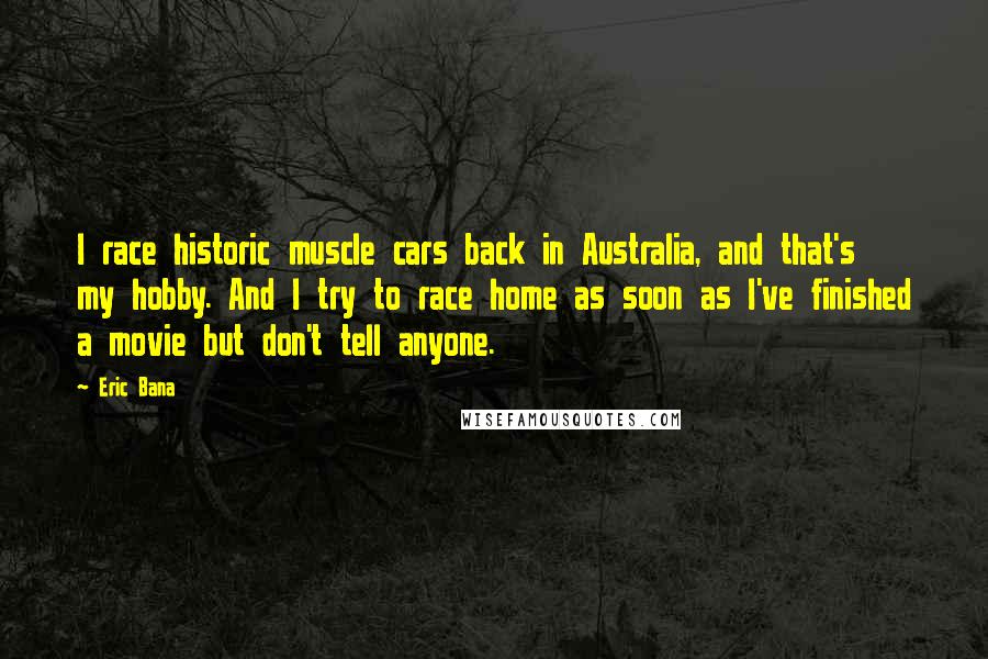 Eric Bana Quotes: I race historic muscle cars back in Australia, and that's my hobby. And I try to race home as soon as I've finished a movie but don't tell anyone.