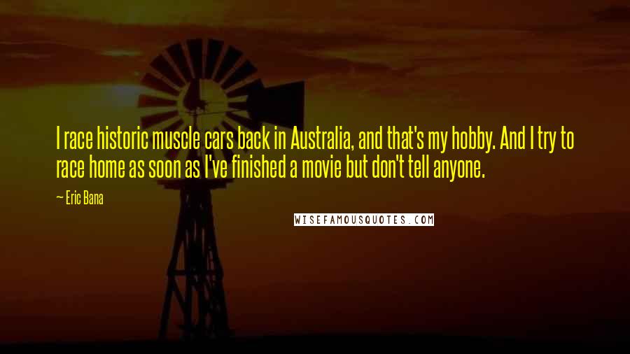 Eric Bana Quotes: I race historic muscle cars back in Australia, and that's my hobby. And I try to race home as soon as I've finished a movie but don't tell anyone.