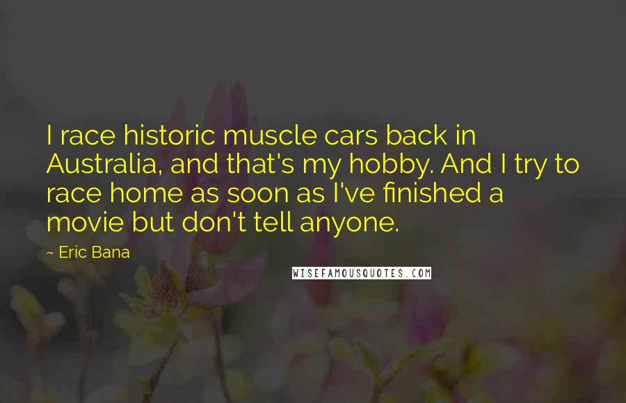 Eric Bana Quotes: I race historic muscle cars back in Australia, and that's my hobby. And I try to race home as soon as I've finished a movie but don't tell anyone.