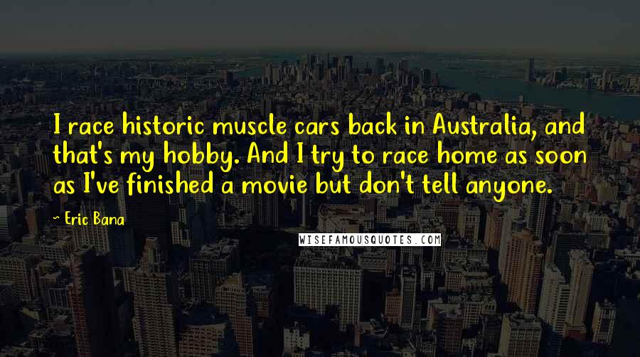 Eric Bana Quotes: I race historic muscle cars back in Australia, and that's my hobby. And I try to race home as soon as I've finished a movie but don't tell anyone.