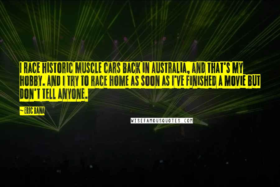 Eric Bana Quotes: I race historic muscle cars back in Australia, and that's my hobby. And I try to race home as soon as I've finished a movie but don't tell anyone.