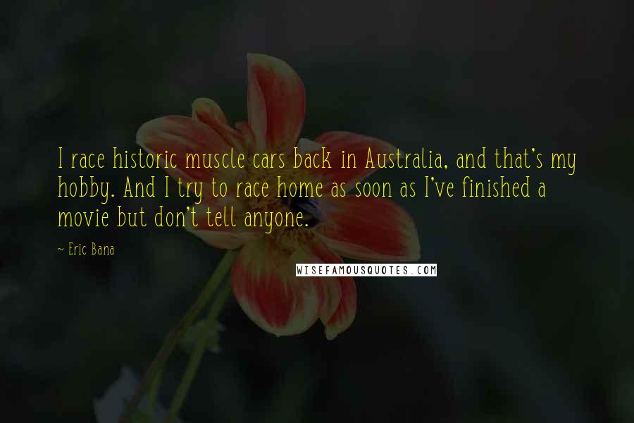 Eric Bana Quotes: I race historic muscle cars back in Australia, and that's my hobby. And I try to race home as soon as I've finished a movie but don't tell anyone.