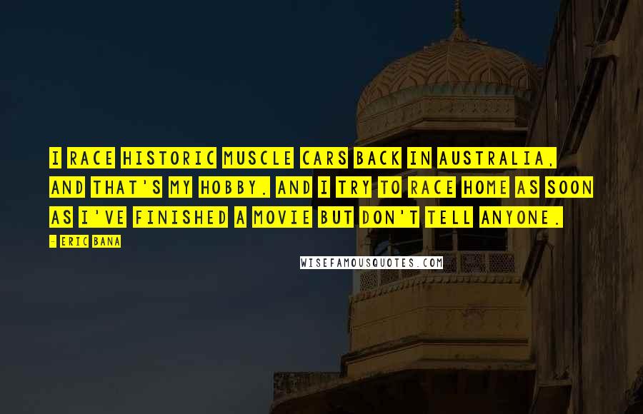 Eric Bana Quotes: I race historic muscle cars back in Australia, and that's my hobby. And I try to race home as soon as I've finished a movie but don't tell anyone.