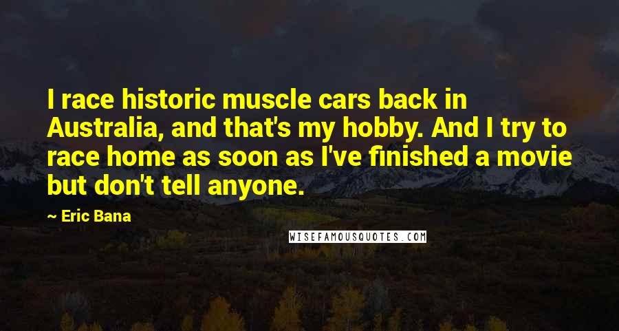 Eric Bana Quotes: I race historic muscle cars back in Australia, and that's my hobby. And I try to race home as soon as I've finished a movie but don't tell anyone.