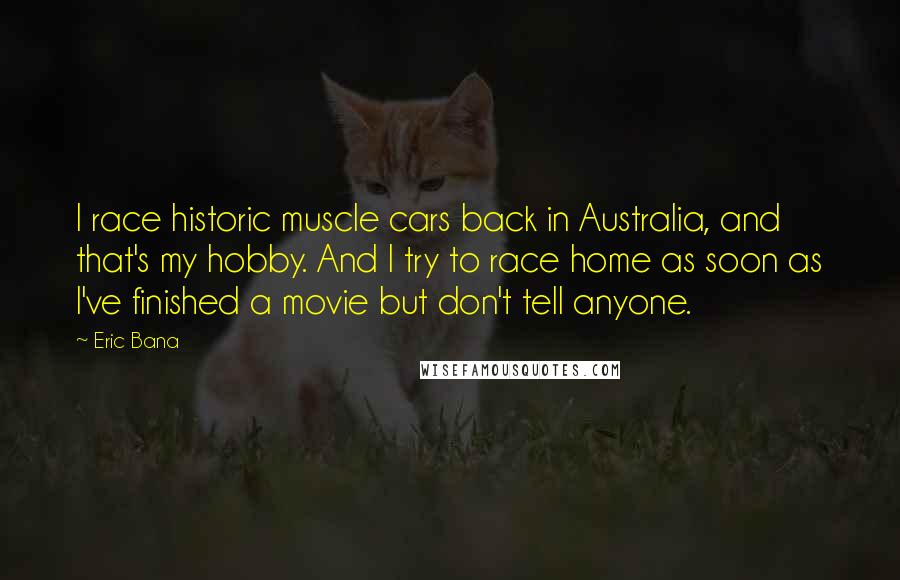 Eric Bana Quotes: I race historic muscle cars back in Australia, and that's my hobby. And I try to race home as soon as I've finished a movie but don't tell anyone.