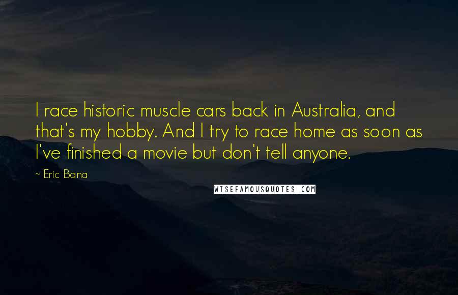 Eric Bana Quotes: I race historic muscle cars back in Australia, and that's my hobby. And I try to race home as soon as I've finished a movie but don't tell anyone.