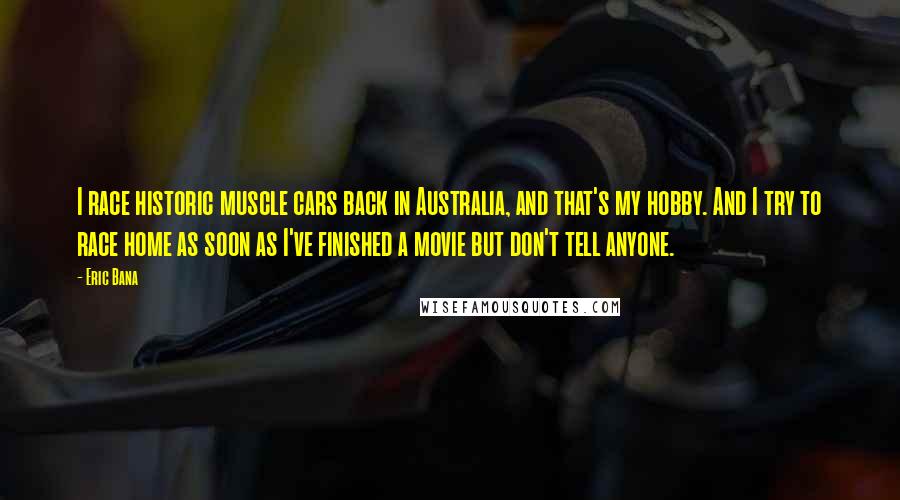 Eric Bana Quotes: I race historic muscle cars back in Australia, and that's my hobby. And I try to race home as soon as I've finished a movie but don't tell anyone.