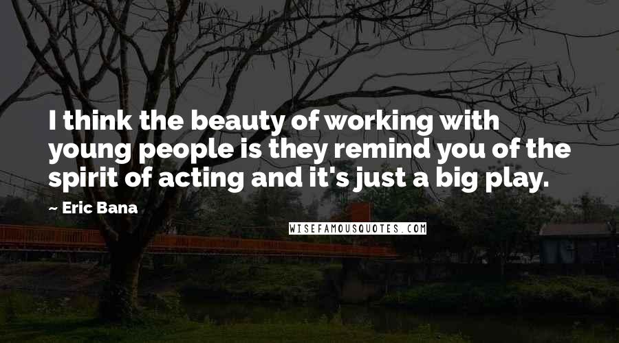 Eric Bana Quotes: I think the beauty of working with young people is they remind you of the spirit of acting and it's just a big play.