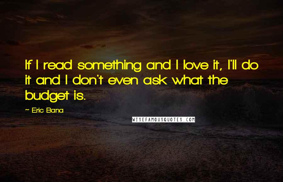 Eric Bana Quotes: If I read something and I love it, I'll do it and I don't even ask what the budget is.