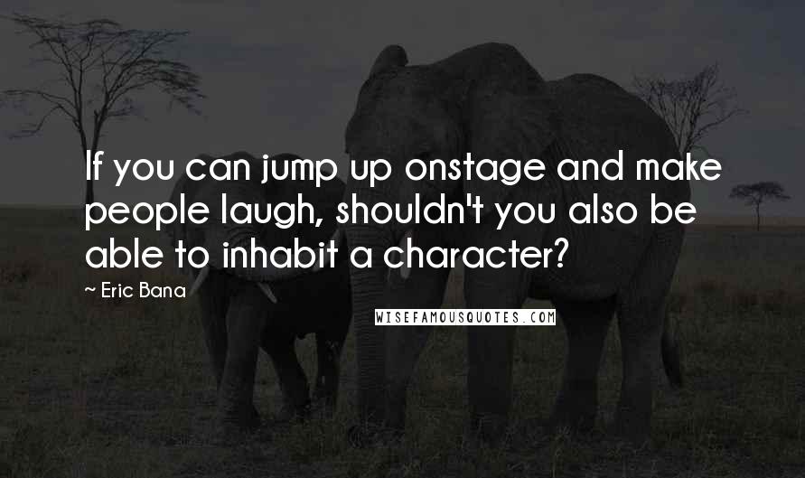 Eric Bana Quotes: If you can jump up onstage and make people laugh, shouldn't you also be able to inhabit a character?