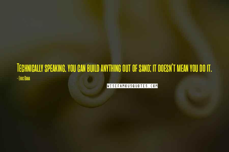 Eric Bana Quotes: Technically speaking, you can build anything out of sand; it doesn't mean you do it.